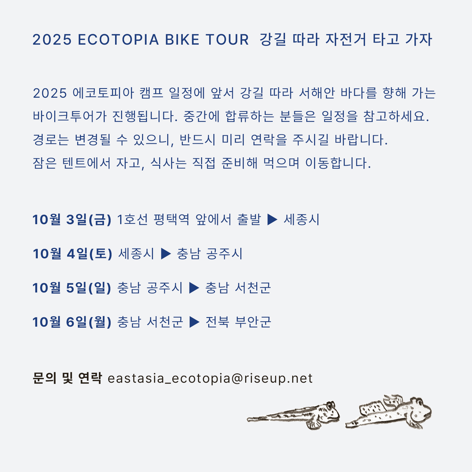 연대 캠프로 향하는 바이크투어를 알리는 홍보물이다. 화면 오른쪽 하단에 망둥어 두 마리를 그린 그로잉이 있고, 중앙에는 다음의 문구가 적혀있다. ‘2025 ECOTOPIA BIKE TOUR 에코토피아 바이크 투어 : 강길 따라 자전거 타고 가자. 2025 에코토피아 캠프 일정에 앞서 강길 따라 서해안 바다를 향해 가는 바이크투어가 진행됩니다. 중간에 합류하는 분들은 일정을 참고하세요. 경로는 변경될 수 있으니, 반드시 미리 연락을 주시길 바랍니다. 잠은 텐트에서 자고, 식사는 직접 준비하며, 점심은 간단하게 먹으며 이동합니다. 10월 3일(금), 1호선 평택역 앞에서 출발 ▶ 세종시. 10월 4일(토), 세종시 ▶ 충남 공주시. 10월 5일(일), 충남 공주시 ▶ 충남 서천군. 10월 6일(월), 충남 서천군 ▶ 전북 부안군. 문의 및 연락, eastasia_ecotopia@riseup.net’ 