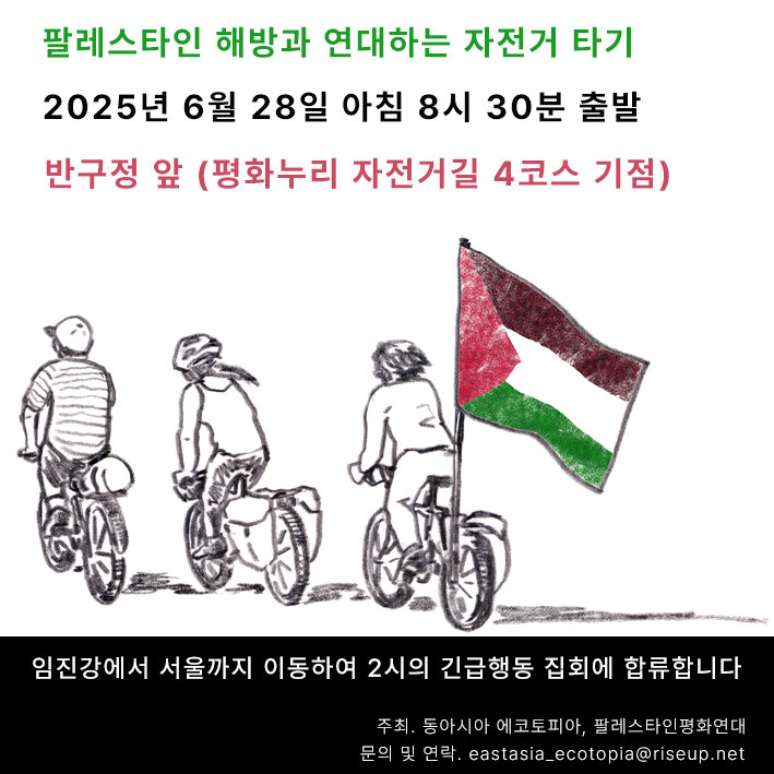 행사를 알리는 홍보물 이미지다. 상단 흰 사각형 아랫부분에는 세 사람이 자전거를 타고 달리는 모습이 그려져있다. 자전거에는 짐이 실려있거나 팔레스타인 국기가 부착되어 있다. 그 위에 '팔레스타인 해방과 연대하는 자전거 타기. 2025년 6월 28일 아침 8시 30분 출발. 반구정 앞, 평화누리 자전거길 4코스 기점'이라고 적혀있다. 하단 검은 사각형에는 '임진강에서 서울까지 이동하여 2시의 긴급행동 집회에 합류합니다. 주최, 동아시아 에코토피아, 팔레스타인평화연대. 문의 및 연락, eastasia_ecotopia@riseup.net'이라고 적혀있다.