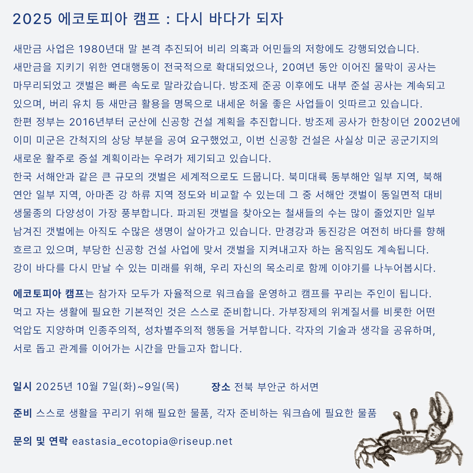 연대 캠프의 상세한 내용을 알리는 홍보물이다. 화면 오른쪽 하단에 농게를 그린 드로잉이 작게 자리잡고 있고, 중앙에는 다음의 문구가 적혀있다. ‘2025 에코토피아 캠프 : 다시 바다가 되자. 새만금 사업은 1980년대 말 본격 추진되어 비리 의혹과 어민들의 저항에도 강행되었습니다. 새만금을 지키기 위한 연대행동이 전국적으로 확대되었으나, 20여년 동안 이어진 물막이 공사는 마무리되었고 갯벌은 빠른 속도로 말라갔습니다. 방조제 준공 이후에도 내부 준설 공사는 계속되고 있으며, 잼버리 유치 등 새만금 활용을 명목으로 내세운 허울 좋은 사업들이 잇따르고 있습니다. 한편 정부는 2016년부터 군산에 신공항 건설 계획을 추진합니다. 방조제 공사가 한창이던 2002년에 이미 미군은 간척지의 상당 부분을 공여 요구했었고, 이번 신공항 건설은 사실상 미군 공군기지의 새로운 활주로 증설 계획이라는 우려가 제기되고 있습니다. 한국 서해안과 같은 큰 규모의 갯벌은 세계적으로도 드뭅니다. 북미대륙 동부해안 일부 지역, 북해 연안 일부 지역, 아마존 강 하류 지역 정도와 비교할 수 있는데 그 중 서해안 갯벌이 동일면적 대비 생물종의 다양성이 가장 풍부합니다. 파괴된 갯벌을 찾아오는 철새들의 수는 많이 줄었지만 일부 남겨진 갯벌에는 아직도 수많은 생명이 살아가고 있습니다. 만경강과 동진강은 여전히 바다를 향해 흐르고 있으며, 부당한 신공항 건설 사업에 맞서 갯벌을 지켜내고자 하는 움직임도 계속됩니다. 강이 바다를 다시 만날 수 있는 미래를 위해, 우리 자신의 목소리로 함께 이야기를 나누어봅시다. 에코토피아 캠프는 참가자 모두가 자율적으로 워크숍을 운영하고 캠프를 꾸리는 주인이 됩니다. 먹고 자는 생활에 필요한 기본적인 것은 스스로 준비합니다. 가부장제의 위계질서를 비롯한 어떤 억압도 지양하며 인종주의적, 성차별주의적 행동을 거부합니다. 각자의 기술과 생각을 공유하며, 서로 돕고 관계를 이어가는 시간을 만들고자 합니다. 일시,  2025년 10월 7일(화)~9일(목).  장소, 전북 부안군 하서면. 준비물 : 스스로 생활을 꾸리기 위해 필요한 물품, 각자 준비하는 워크숍에 필요한 물품. 문의 및 연락, eastasia_ecotopia@riseup.net’ 