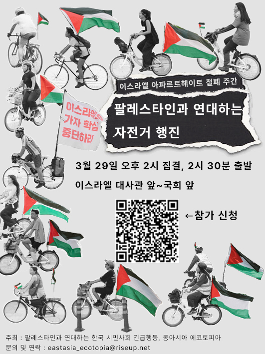 행사를 알리는 홍보물 이미지다. 자전거에 팔레스타인 깃발을 부착하고 주행하는 여러 사람들의 사진이 이미지 배경에 배치되어 있다. 깃발은 색이 선명하고 사진의 나머지 부분은 흑백이다. 하단에는 참가 신청 QR코드가 있고, 가운데에는 다음의 문구가 적혀있다. '이스라엘 아파르트헤이트 철폐 주간. 팔레스타인과 연대하는 자전거 행진. 3월 29일 오후 2시 집결, 2시 30분 출발. 이스라엘 대사관 앞~국회 앞. 주최, 팔레스타인과 연대하는 한국 시민사회 긴급행동, 동아시아 에코토피아. 문의 및 연락, eastasia_ecotopia@riseup.net'